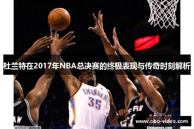 杜兰特在2017年NBA总决赛的终极表现与传奇时刻解析