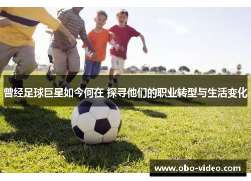 曾经足球巨星如今何在 探寻他们的职业转型与生活变化