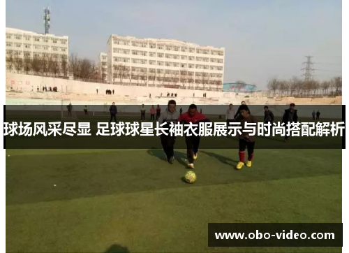 球场风采尽显 足球球星长袖衣服展示与时尚搭配解析