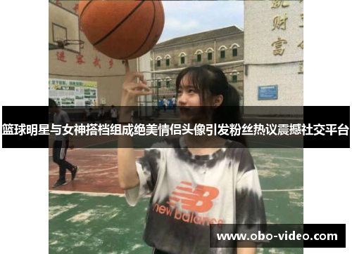 篮球明星与女神搭档组成绝美情侣头像引发粉丝热议震撼社交平台
