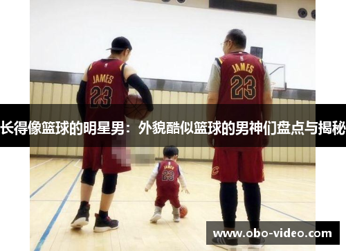 长得像篮球的明星男：外貌酷似篮球的男神们盘点与揭秘